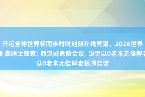 开运全球世界杯同步时时刻刻在线竞猜，2026世界杯文字直播 泰晤士独家: 西汉姆危险会谈， 瞻望以0老本无偿解老板帅努诺
