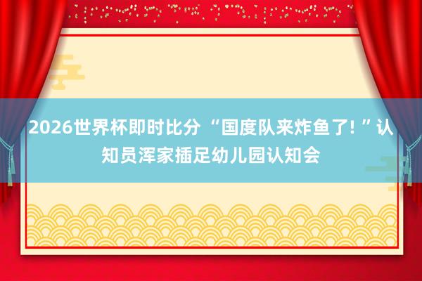 2026世界杯即时比分 “国度队来炸鱼了! ”认知员浑家插足幼儿园认知会