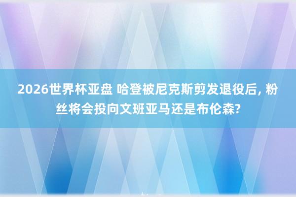 2026世界杯亚盘 哈登被尼克斯剪发退役后， 粉丝将会投向文班亚马还是布伦森?