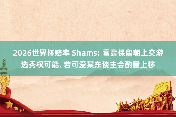2026世界杯赔率 Shams: 雷霆保留朝上交游选秀权可能， 若可爱某东谈主会酌量上移