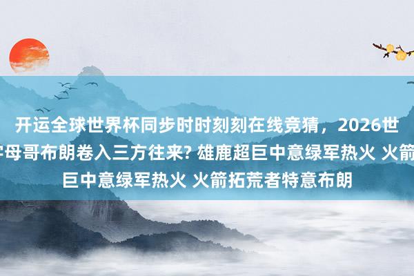 开运全球世界杯同步时时刻刻在线竞猜，2026世界杯文字直播 字母哥布朗卷入三方往来? 雄鹿超巨中意绿军热火 火箭拓荒者特意布朗