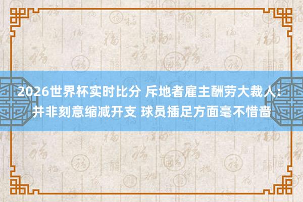 2026世界杯实时比分 斥地者雇主酬劳大裁人: 并非刻意缩减开支 球员插足方面毫不惜啬