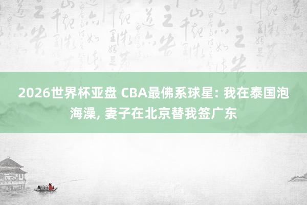 2026世界杯亚盘 CBA最佛系球星: 我在泰国泡海澡， 妻子在北京替我签广东