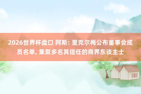 2026世界杯盘口 阿斯: 里克尔梅公布董事会成员名单， 集聚多名其信任的商界东谈主士