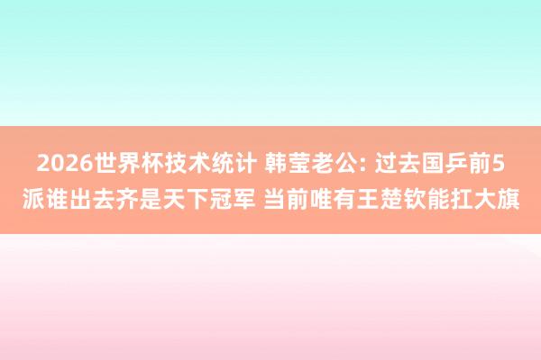 2026世界杯技术统计 韩莹老公: 过去国乒前5派谁出去齐是天下冠军 当前唯有王楚钦能扛大旗