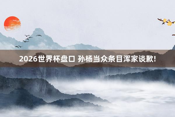 2026世界杯盘口 孙杨当众条目浑家谈歉!