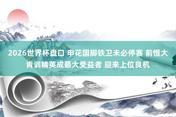 2026世界杯盘口 申花国脚铁卫未必停赛 前恒大青训精英成最大受益者 迎来上位良机