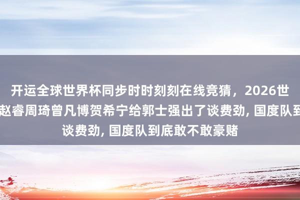 开运全球世界杯同步时时刻刻在线竞猜，2026世界杯文字直播 赵睿周琦曾凡博贺希宁给郭士强出了谈费劲， 国度队到底敢不敢豪赌