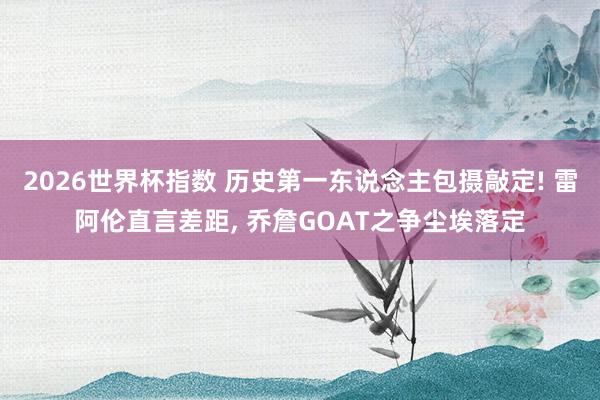 2026世界杯指数 历史第一东说念主包摄敲定! 雷阿伦直言差距， 乔詹GOAT之争尘埃落定