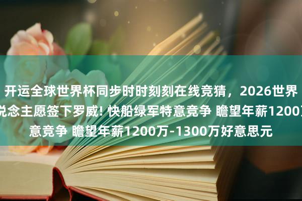 开运全球世界杯同步时时刻刻在线竞猜，2026世界杯文字直播 曝湖东说念主愿签下罗威! 快船绿军特意竞争 瞻望年薪1200万-1300万好意思元