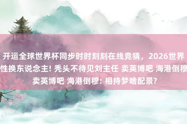 开运全球世界杯同步时时刻刻在线竞猜，2026世界杯文字直播 期侮性换东说念主! 秃头不待见刘主任 卖英博吧 海港倒穆: 相持梦啥配景?