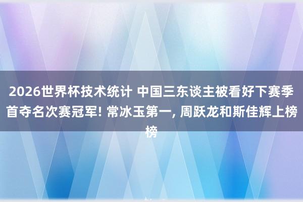 2026世界杯技术统计 中国三东谈主被看好下赛季首夺名次赛冠军! 常冰玉第一， 周跃龙和斯佳辉上榜