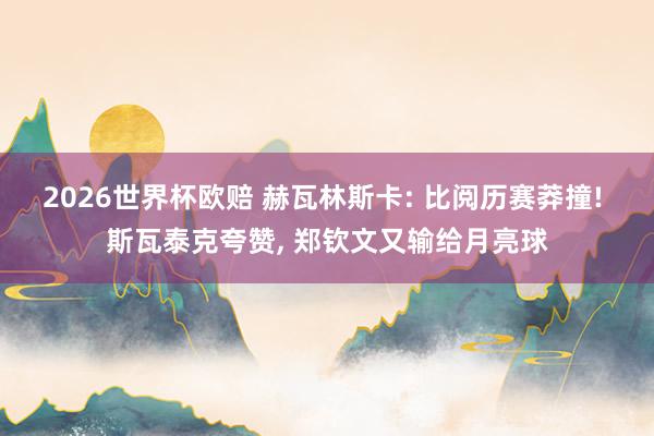 2026世界杯欧赔 赫瓦林斯卡: 比阅历赛莽撞! 斯瓦泰克夸赞， 郑钦文又输给月亮球