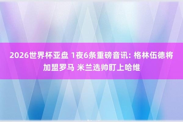 2026世界杯亚盘 1夜6条重磅音讯: 格林伍德将加盟罗马 米兰选帅盯上哈维