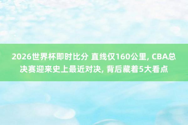 2026世界杯即时比分 直线仅160公里， CBA总决赛迎来史上最近对决， 背后藏着5大看点