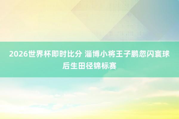 2026世界杯即时比分 淄博小将王子鹏忽闪寰球后生田径锦标赛