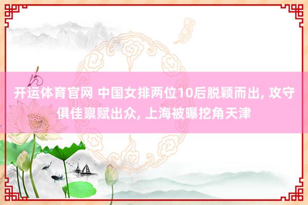 开运体育官网 中国女排两位10后脱颖而出， 攻守俱佳禀赋出众， 上海被曝挖角天津