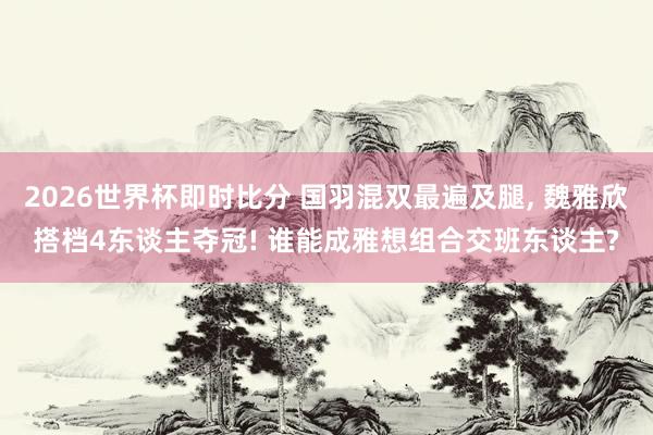 2026世界杯即时比分 国羽混双最遍及腿， 魏雅欣搭档4东谈主夺冠! 谁能成雅想组合交班东谈主?