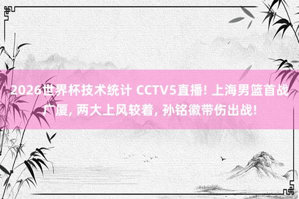 2026世界杯技术统计 CCTV5直播! 上海男篮首战广厦， 两大上风较着， 孙铭徽带伤出战!