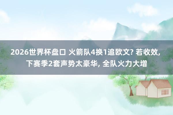 2026世界杯盘口 火箭队4换1追欧文? 若收效， 下赛季2套声势太豪华， 全队火力大增