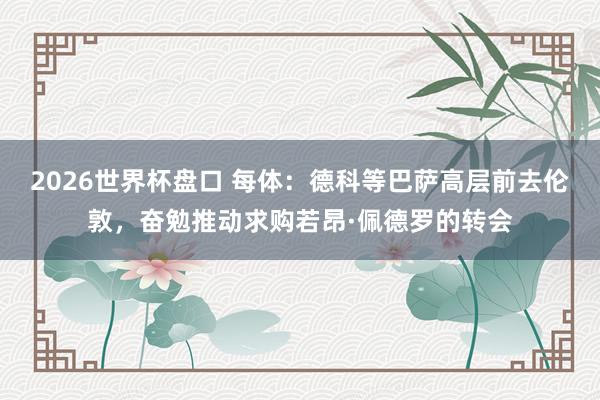 2026世界杯盘口 每体：德科等巴萨高层前去伦敦，奋勉推动求购若昂·佩德罗的转会