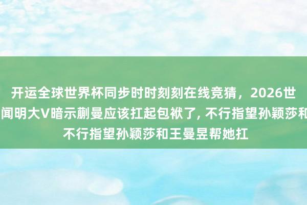 开运全球世界杯同步时时刻刻在线竞猜，2026世界杯文字直播 闻明大V暗示蒯曼应该扛起包袱了， 不行指望孙颖莎和王曼昱帮她扛