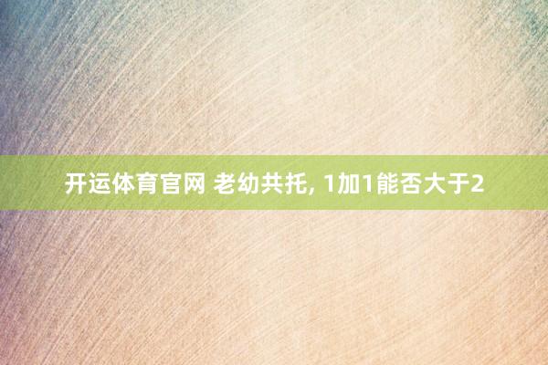 开运体育官网 老幼共托， 1加1能否大于2