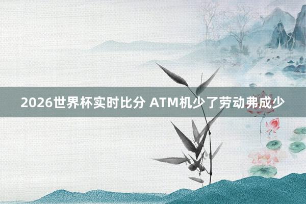 2026世界杯实时比分 ATM机少了劳动弗成少