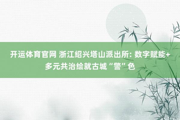 开运体育官网 浙江绍兴塔山派出所: 数字赋能+多元共治绘就古城“警”色