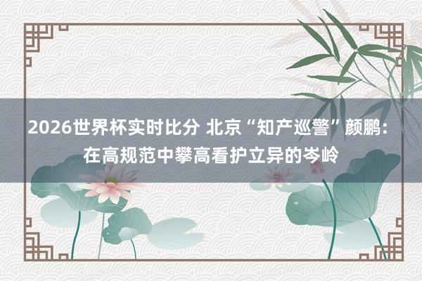 2026世界杯实时比分 北京“知产巡警”颜鹏: 在高规范中攀高看护立异的岑岭