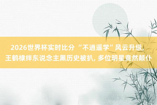 2026世界杯实时比分 “不逍遥学”风云升级， 王鹤棣绊东说念主黑历史被扒， 多位明星竟然颠仆
