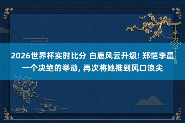 2026世界杯实时比分 白鹿风云升级! 郑恺李晨一个决绝的举动， 再次将她推到风口浪尖