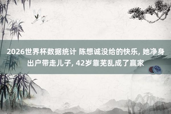 2026世界杯数据统计 陈想诚没给的快乐， 她净身出户带走儿子， 42岁靠芜乱成了赢家