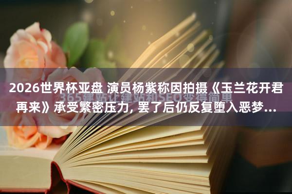 2026世界杯亚盘 演员杨紫称因拍摄《玉兰花开君再来》承受繁密压力， 罢了后仍反复堕入恶梦...