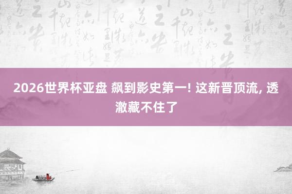 2026世界杯亚盘 飙到影史第一! 这新晋顶流， 透澈藏不住了