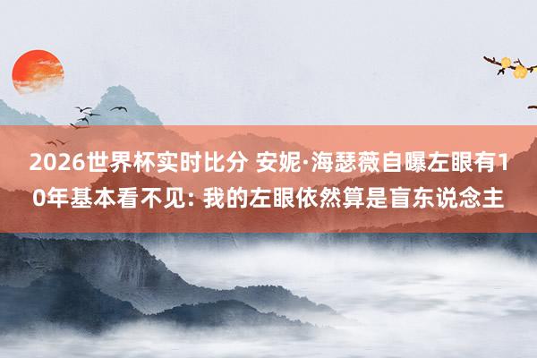 2026世界杯实时比分 安妮·海瑟薇自曝左眼有10年基本看不见: 我的左眼依然算是盲东说念主