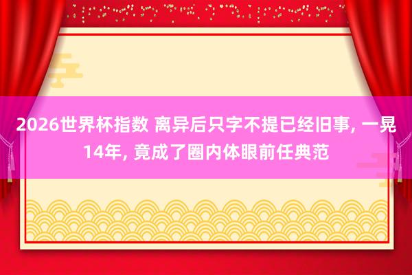 2026世界杯指数 离异后只字不提已经旧事， 一晃14年， 竟成了圈内体眼前任典范
