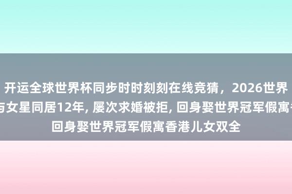 开运全球世界杯同步时时刻刻在线竞猜，2026世界杯文字直播 与女星同居12年， 屡次求婚被拒， 回身娶世界冠军假寓香港儿女双全