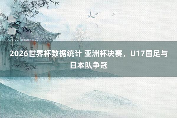 2026世界杯数据统计 亚洲杯决赛，U17国足与日本队争冠