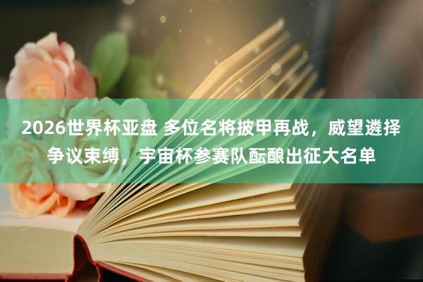2026世界杯亚盘 多位名将披甲再战，威望遴择争议束缚，宇宙杯参赛队酝酿出征大名单