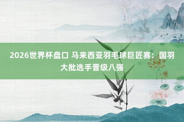 2026世界杯盘口 马来西亚羽毛球巨匠赛：国羽大批选手晋级八强