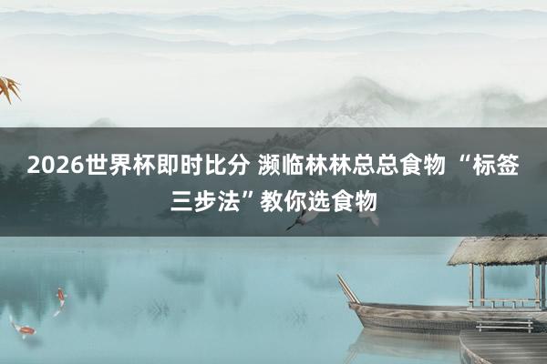 2026世界杯即时比分 濒临林林总总食物 “标签三步法”教你选食物