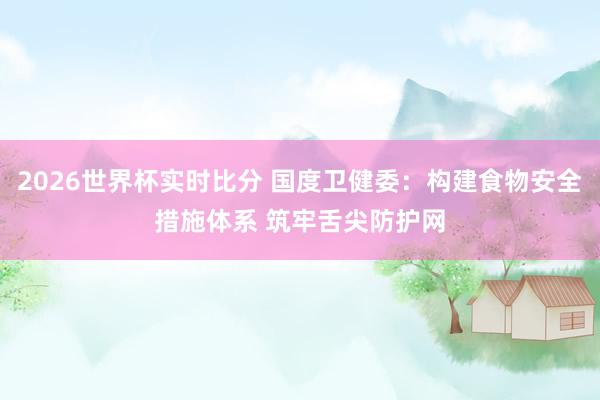 2026世界杯实时比分 国度卫健委：构建食物安全措施体系 筑牢舌尖防护网