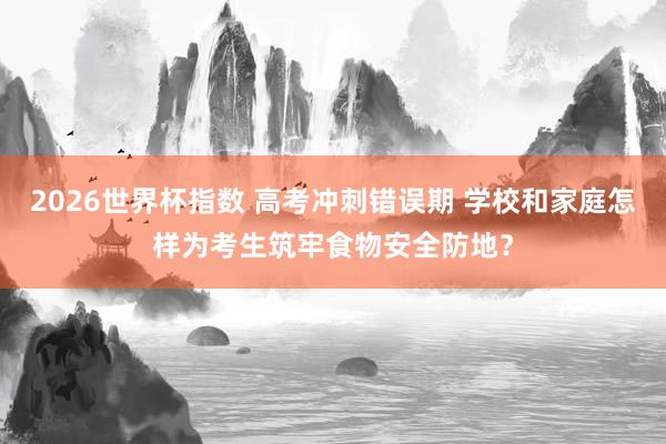 2026世界杯指数 高考冲刺错误期 学校和家庭怎样为考生筑牢食物安全防地？
