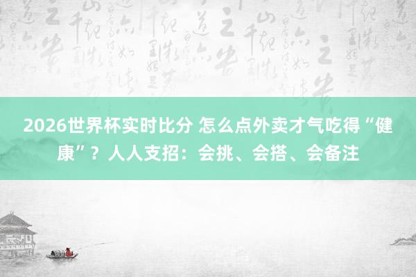 2026世界杯实时比分 怎么点外卖才气吃得“健康”？人人支招：会挑、会搭、会备注
