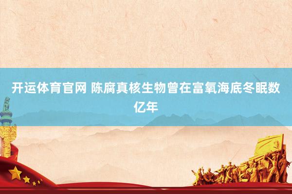 开运体育官网 陈腐真核生物曾在富氧海底冬眠数亿年