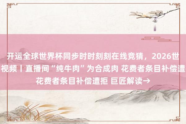 开运全球世界杯同步时时刻刻在线竞猜，2026世界杯文字直播 视频丨直播间“纯牛肉”为合成肉 花费者条目补偿遭拒 巨匠解读→