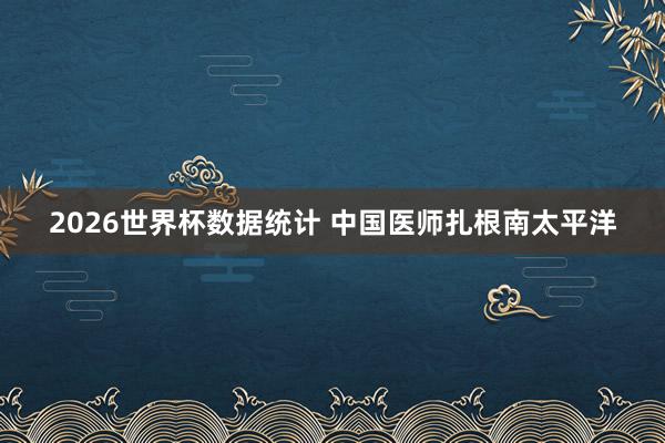 2026世界杯数据统计 中国医师扎根南太平洋