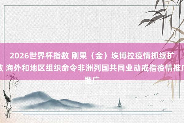 2026世界杯指数 刚果（金）埃博拉疫情抓续扩散 海外和地区组织命令非洲列国共同业动戒指疫情推广