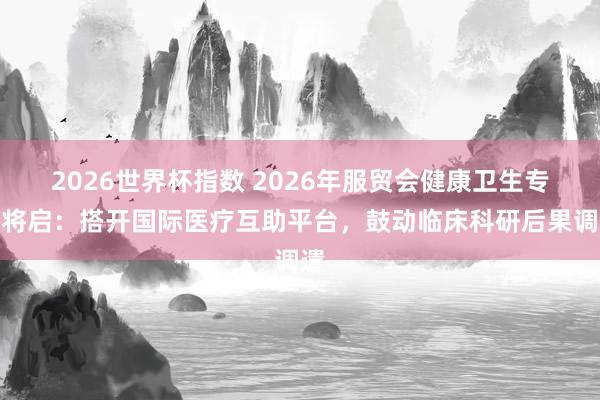 2026世界杯指数 2026年服贸会健康卫生专题将启：搭开国际医疗互助平台，鼓动临床科研后果调遣